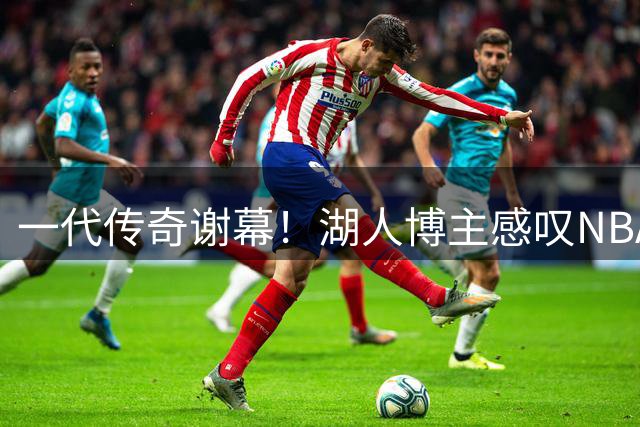一代传奇谢幕！湖人博主感叹NBA黄金时代渐入尾声