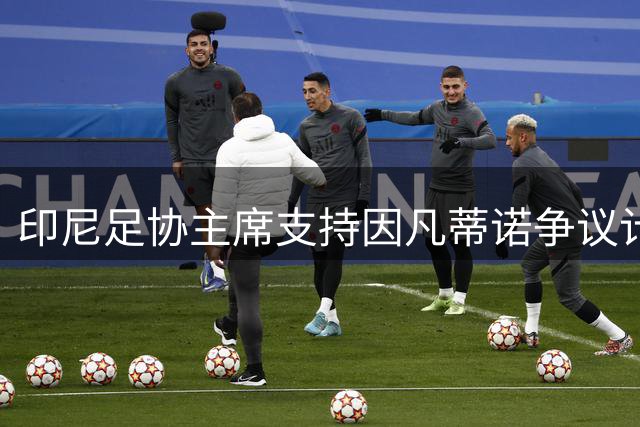 印尼足协主席支持因凡蒂诺争议计划：我们需要资金投入