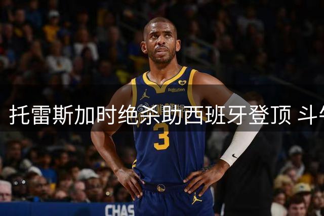 托雷斯加时绝杀助西班牙登顶 斗牛士军团1-0力克阿根廷三度问鼎