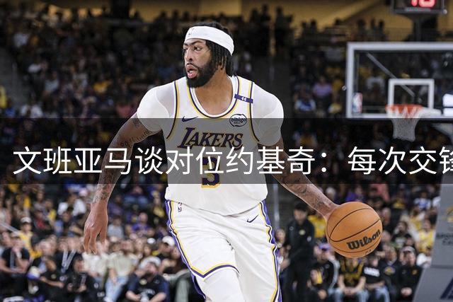 文班亚马谈对位约基奇：每次交锋都是宝贵学习机会