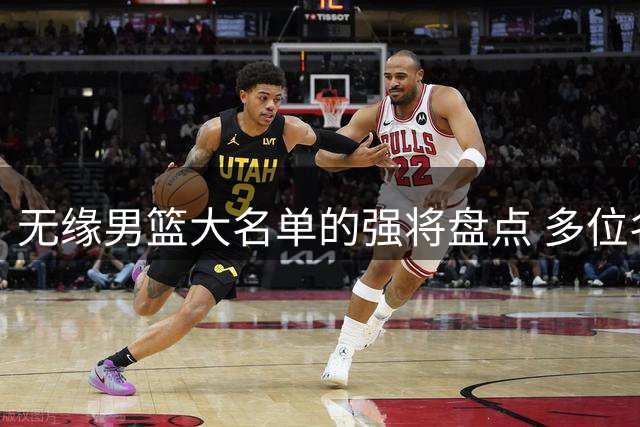 无缘男篮大名单的强将盘点 多位名将落选定引发热议