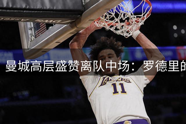 曼城高层盛赞离队中场：罗德里的传奇地位无可撼动
