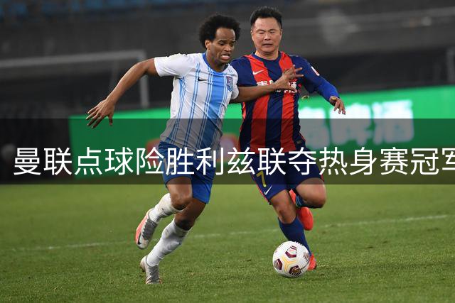 曼联点球险胜利兹联夺热身赛冠军 轮换阵容显成效