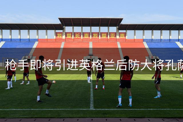 枪手即将引进英格兰后防大将孔萨