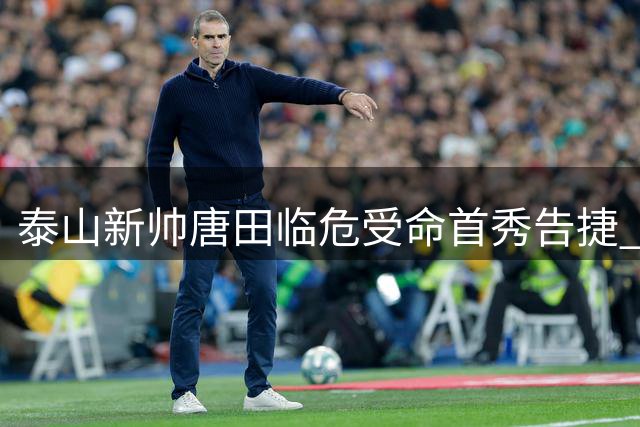 泰山新帅唐田临危受命首秀告捷 冷板凳中卫杨瑞琦一战封神