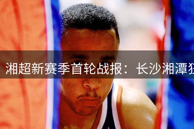 湘超新赛季首轮战报：长沙湘潭狂胜领跑 两场闷平收场