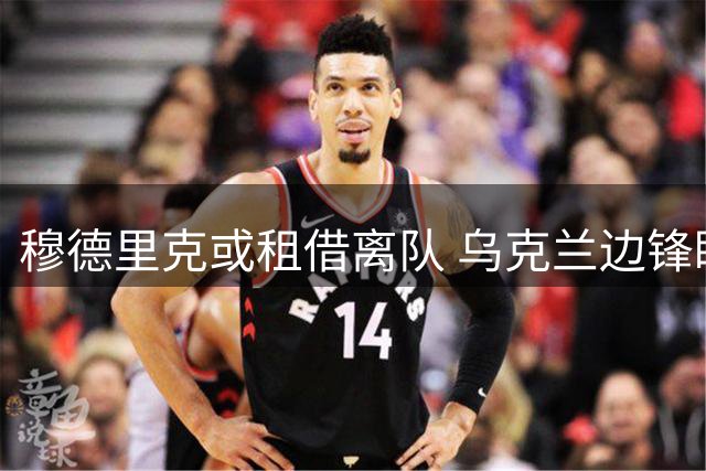 穆德里克或租借离队 乌克兰边锋盼留英超证明自己