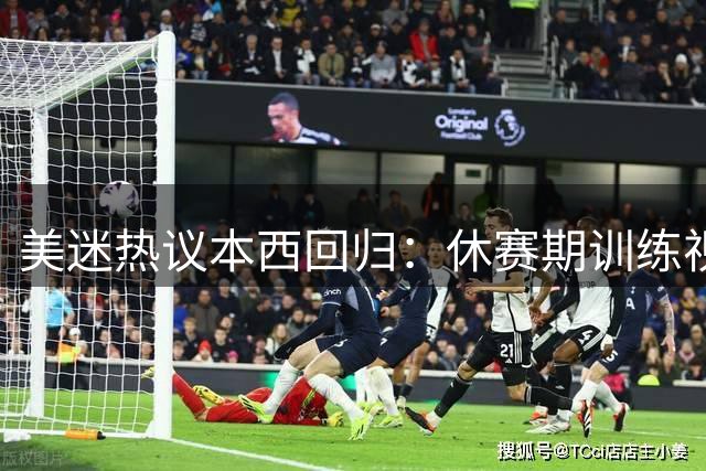 美迷热议本西回归：休赛期训练视频每次都管用？为啥要签钓鱼冠军