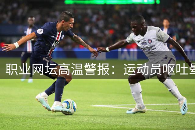 职业网坛高温警报：运动员呕吐晕倒频发 球童中暑成新隐患