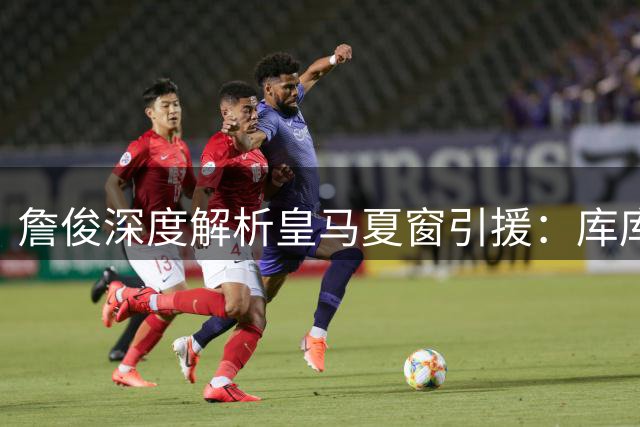 詹俊深度解析皇马夏窗引援：库库雷利亚锁定主力 B席恐难获重用