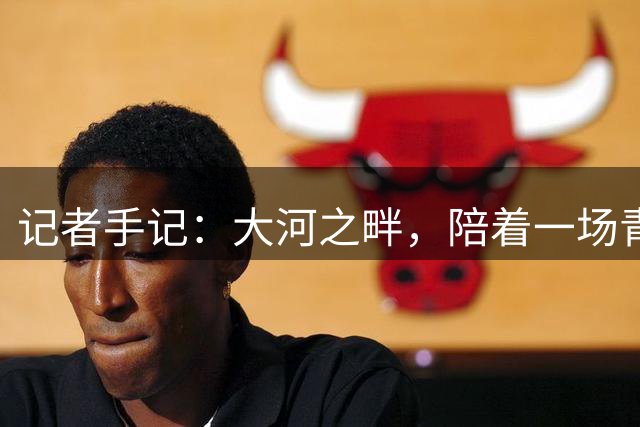 记者手记：大河之畔，陪着一场青少年足球赛事慢慢“长大”