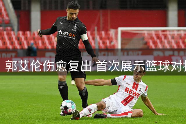郭艾伦伤愈复出 首次展示篮球对抗训练