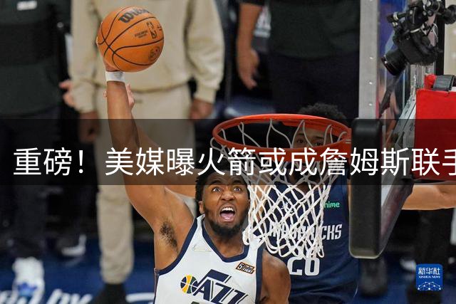 重磅！美媒曝火箭或成詹姆斯联手杜兰特欧文关键跳板