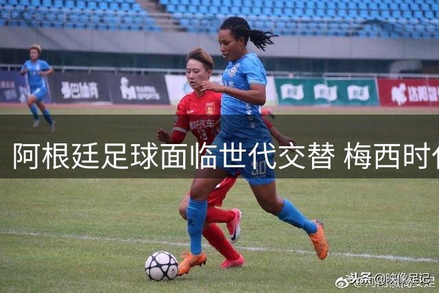 阿根廷足球面临世代交替 梅西时代将迎落幕