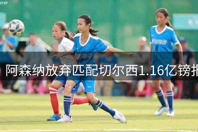 阿森纳放弃匹配切尔西1.16亿镑报价 摩根·罗杰斯转投蓝军