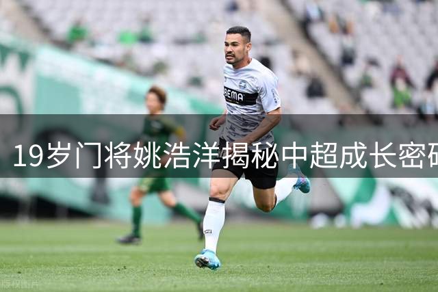 19岁门将姚浩洋揭秘中超成长密码：以王大雷为镜 赞主帅战术智慧