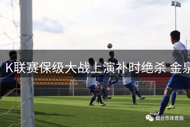 K联赛保级大战上演补时绝杀 金泉尚武3-2险胜终结八轮不胜